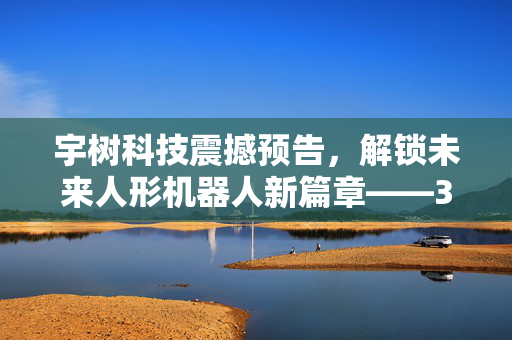 宇树科技震撼预告，解锁未来人形机器人新篇章——31关节灵动身姿，重塑智能生活想象