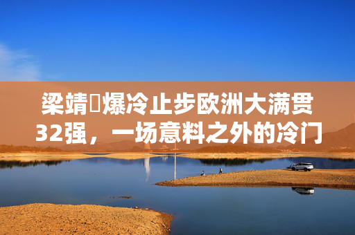 梁靖崑爆冷止步欧洲大满贯32强，一场意料之外的冷门之战