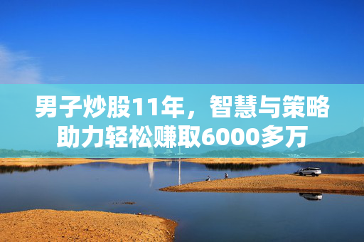 男子炒股11年，智慧与策略助力轻松赚取6000多万