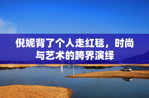 倪妮背了个人走红毯，时尚与艺术的跨界演绎