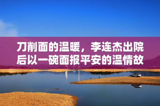 刀削面的温暖，李连杰出院后以一碗面报平安的温情故事