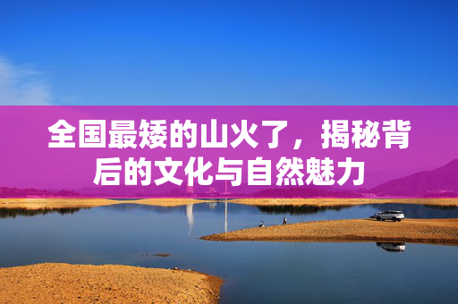 全国最矮的山火了，揭秘背后的文化与自然魅力
