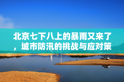 北京七下八上的暴雨又来了，城市防汛的挑战与应对策略