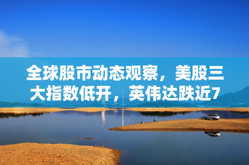全球股市动态观察，美股三大指数低开，英伟达跌近7%