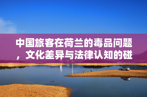 中国旅客在荷兰的毒品问题，文化差异与法律认知的碰撞