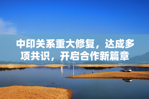 中印关系重大修复，达成多项共识，开启合作新篇章