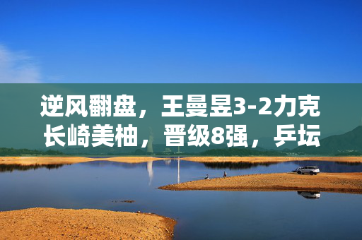 逆风翻盘，王曼昱3-2力克长崎美柚，晋级8强，乒坛的坚韧与奇迹