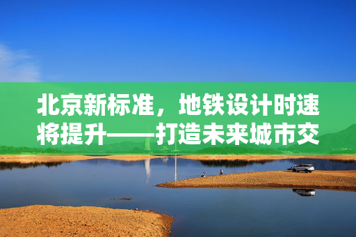 北京新标准，地铁设计时速将提升——打造未来城市交通新速度