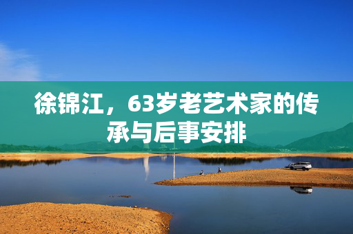 徐锦江，63岁老艺术家的传承与后事安排