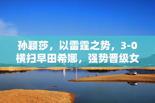 孙颖莎，以雷霆之势，3-0横扫早田希娜，强势晋级女单8强——乒坛新星的璀璨一战