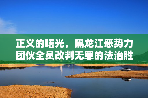 正义的曙光，黑龙江恶势力团伙全员改判无罪的法治胜利