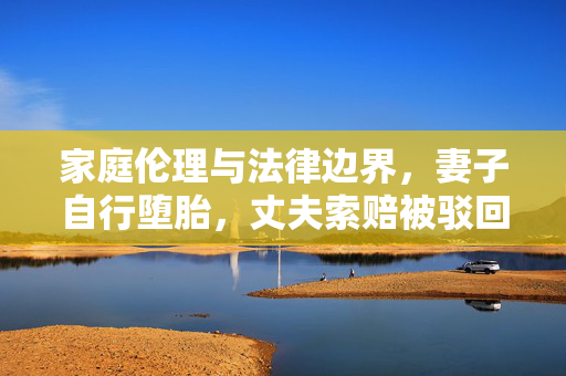 家庭伦理与法律边界，妻子自行堕胎，丈夫索赔被驳回的深思