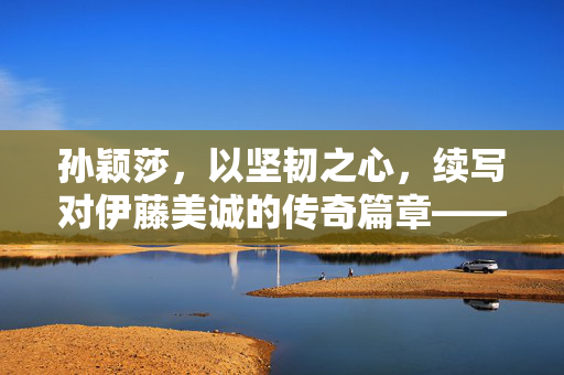 孙颖莎，以坚韧之心，续写对伊藤美诚的传奇篇章——11连胜背后的故事
