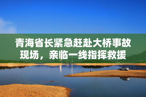 青海省长紧急赶赴大桥事故现场，亲临一线指挥救援