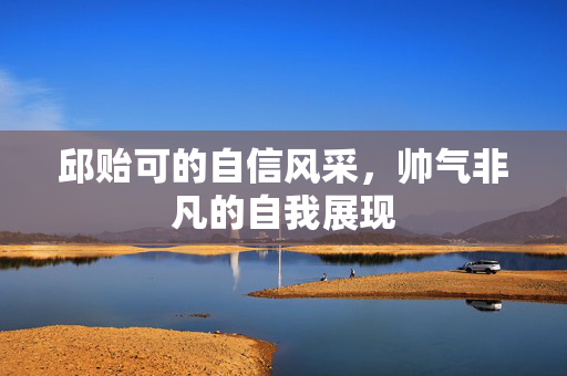 邱贻可的自信风采，帅气非凡的自我展现