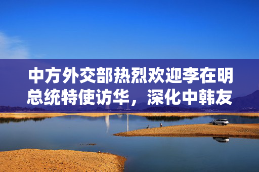 中方外交部热烈欢迎李在明总统特使访华，深化中韩友好合作的新篇章