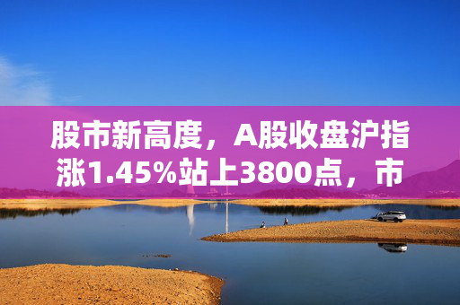 股市新高度，A股收盘沪指涨1.45%站上3800点，市场情绪高涨背后的深度解析