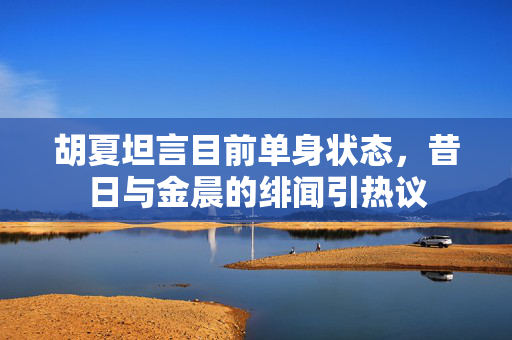胡夏坦言目前单身状态，昔日与金晨的绯闻引热议