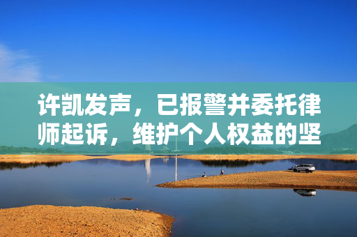 许凯发声，已报警并委托律师起诉，维护个人权益的坚定步伐