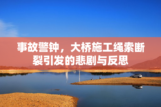 事故警钟，大桥施工绳索断裂引发的悲剧与反思