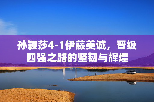 孙颖莎4-1伊藤美诚，晋级四强之路的坚韧与辉煌