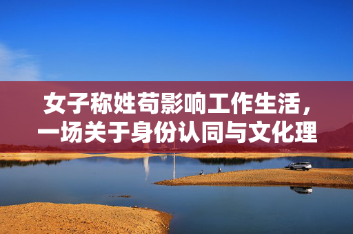女子称姓苟影响工作生活，一场关于身份认同与文化理解的探索