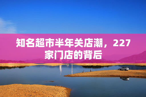 知名超市半年关店潮，227家门店的背后