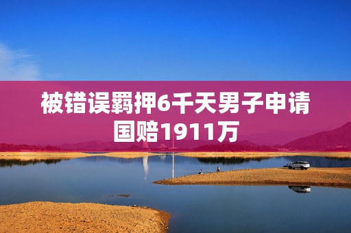 被错误羁押6千天男子申请国赔1911万