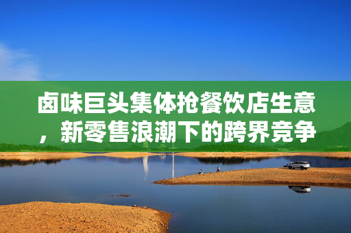 卤味巨头集体抢餐饮店生意，新零售浪潮下的跨界竞争与市场重构