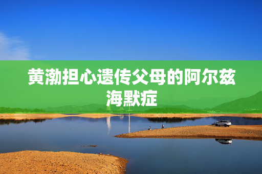 黄渤担心遗传父母的阿尔兹海默症