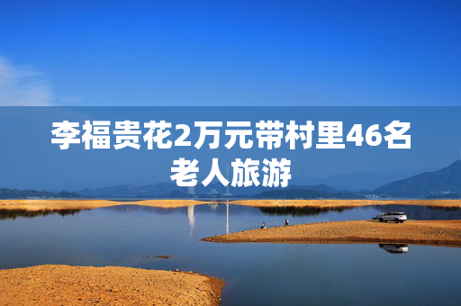 李福贵花2万元带村里46名老人旅游