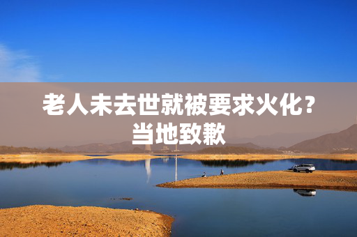 老人未去世就被要求火化？当地致歉