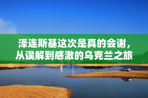 泽连斯基这次是真的会谢，从误解到感激的乌克兰之旅
