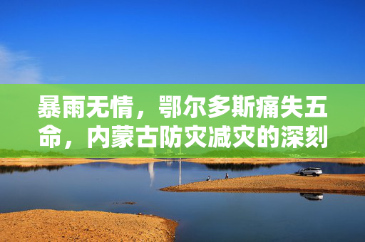 暴雨无情，鄂尔多斯痛失五命，内蒙古防灾减灾的深刻反思与未来展望