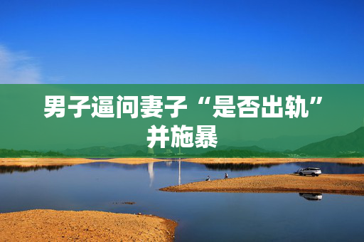 男子逼问妻子“是否出轨”并施暴