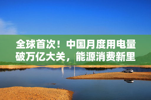 全球首次！中国月度用电量破万亿大关，能源消费新里程碑与可持续发展挑战