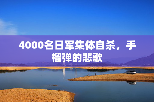 4000名日军集体自杀，手榴弹的悲歌