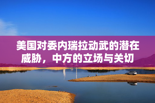 美国对委内瑞拉动武的潜在威胁，中方的立场与关切
