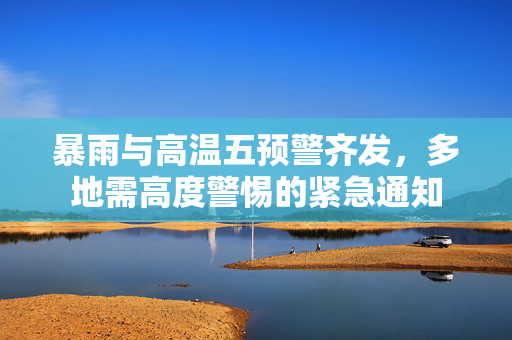 暴雨与高温五预警齐发，多地需高度警惕的紧急通知