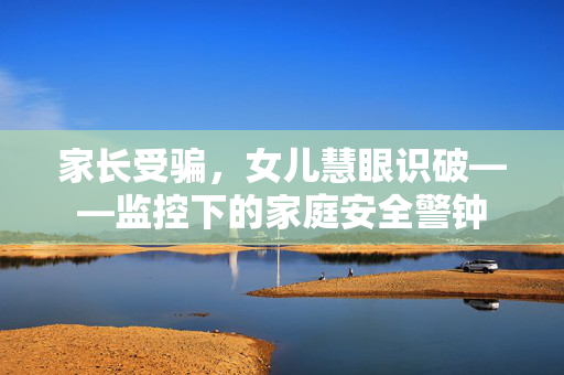 家长受骗，女儿慧眼识破——监控下的家庭安全警钟