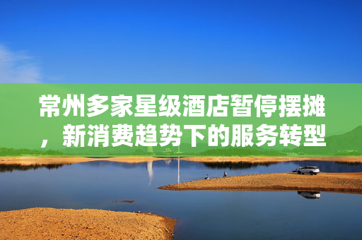 常州多家星级酒店暂停摆摊，新消费趋势下的服务转型与市场再思考