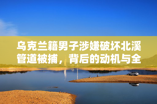 乌克兰籍男子涉嫌破坏北溪管道被捕，背后的动机与全球能源安全的影响