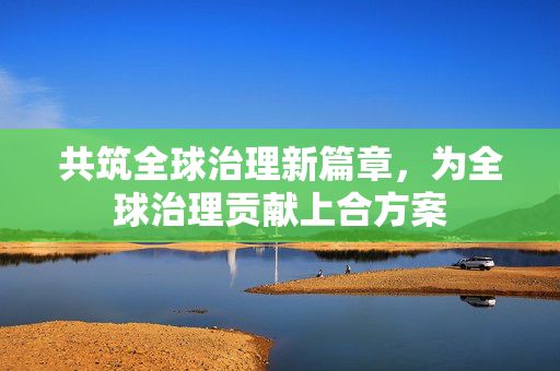 共筑全球治理新篇章，为全球治理贡献上合方案