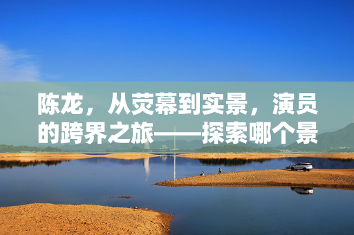 陈龙，从荧幕到实景，演员的跨界之旅——探索哪个景区需要演员找我的背后故事
