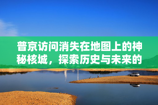 普京访问消失在地图上的神秘核城，探索历史与未来的交汇点