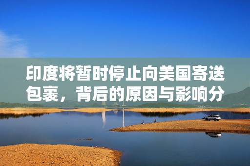 印度将暂时停止向美国寄送包裹，背后的原因与影响分析