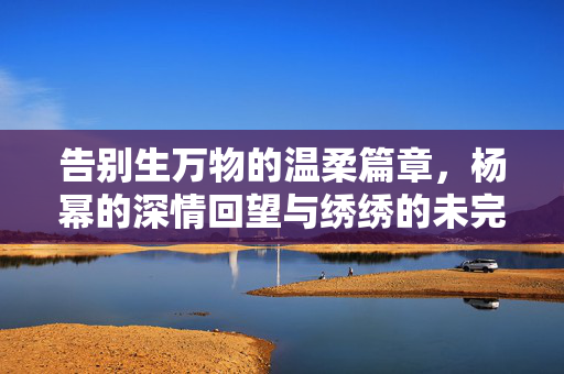 告别生万物的温柔篇章，杨幂的深情回望与绣绣的未完待续