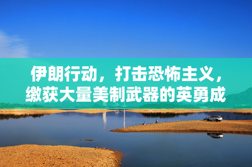 伊朗行动，打击恐怖主义，缴获大量美制武器的英勇成果