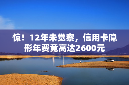 惊！12年未觉察，信用卡隐形年费竟高达2600元
