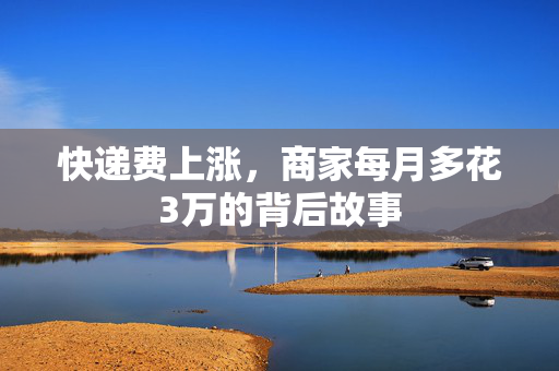 快递费上涨，商家每月多花3万的背后故事